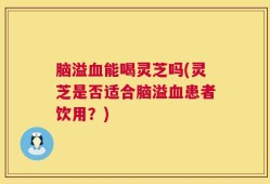脑溢血能喝灵芝吗(灵芝是否适合脑溢血患者饮用？)