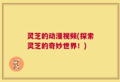 灵芝的动漫视频(探索灵芝的奇妙世界！)