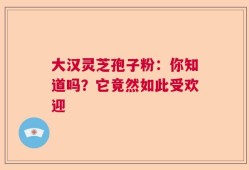 大汉灵芝孢子粉：你知道吗？它竟然如此受欢迎