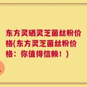 东方灵硒灵芝菌丝粉价格(东方灵芝菌丝粉价格：你值得信赖！)