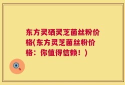 东方灵硒灵芝菌丝粉价格(东方灵芝菌丝粉价格：你值得信赖！)