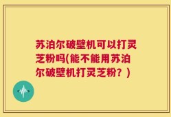 苏泊尔破壁机可以打灵芝粉吗(能不能用苏泊尔破壁机打灵芝粉？)