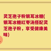 灵芝孢子粉银耳冰糖(银耳冰糖红枣汤搭配灵芝孢子粉，享受健康美味)