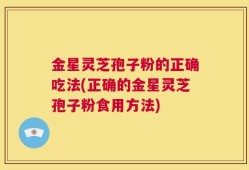 金星灵芝孢子粉的正确吃法(正确的金星灵芝孢子粉食用方法)