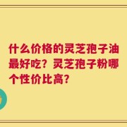 什么价格的灵芝孢子油最好吃？灵芝孢子粉哪个性价比高？