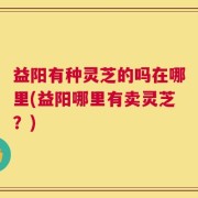 益阳有种灵芝的吗在哪里(益阳哪里有卖灵芝？)