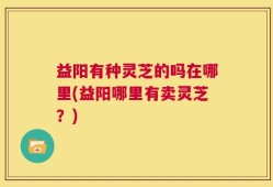 益阳有种灵芝的吗在哪里(益阳哪里有卖灵芝？)