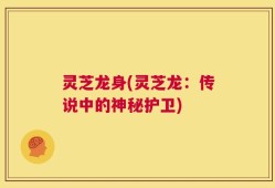 灵芝龙身(灵芝龙：传说中的神秘护卫)