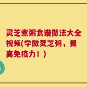 灵芝煮粥食谱做法大全视频(学做灵芝粥，提高免疫力！)