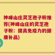 神峰山庄灵芝孢子粉推荐(神峰山庄的灵芝孢子粉：提高免疫力的健康补品)