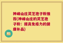 神峰山庄灵芝孢子粉推荐(神峰山庄的灵芝孢子粉：提高免疫力的健康补品)