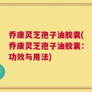 乔康灵芝孢子油胶囊(乔康灵芝孢子油胶囊：功效与用法)