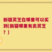 新疆灵芝在哪里可以买到(新疆哪里有卖灵芝？)