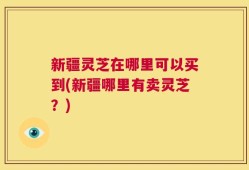 新疆灵芝在哪里可以买到(新疆哪里有卖灵芝？)