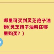 哪里可买到灵芝孢子油粉(灵芝孢子油粉在哪里购买？)