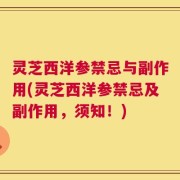 灵芝西洋参禁忌与副作用(灵芝西洋参禁忌及副作用，须知！)