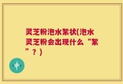 灵芝粉泡水絮状(泡水灵芝粉会出现什么“絮”？)