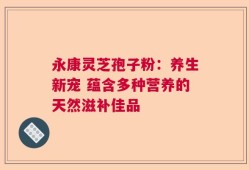 永康灵芝孢子粉：养生新宠 蕴含多种营养的天然滋补佳品