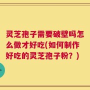 灵芝孢子需要破壁吗怎么做才好吃(如何制作好吃的灵芝孢子粉？)