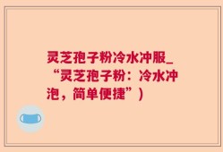 灵芝孢子粉冷水冲服_“灵芝孢子粉：冷水冲泡，简单便捷”)