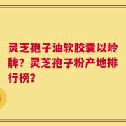 灵芝孢子油软胶囊以岭牌？灵芝孢子粉产地排行榜？