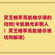灵芝精萃亮肌精华液的功效(令肌肤光彩照人！灵芝精萃亮肌精华液功效解读)