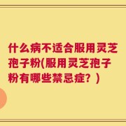 什么病不适合服用灵芝孢子粉(服用灵芝孢子粉有哪些禁忌症？)