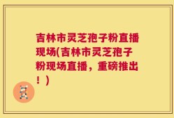 吉林市灵芝孢子粉直播现场(吉林市灵芝孢子粉现场直播，重磅推出！)