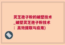 灵芝孢子粉的破壁技术_破壁灵芝孢子粉技术：高效提取与应用)