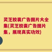 灵芝胶囊广告图片大全集(灵芝胶囊广告图片集，展现真实功效)