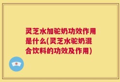 灵芝水加驼奶功效作用是什么(灵芝水驼奶混合饮料的功效及作用)