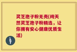 灵芝孢子粉无壳(纯天然灵芝孢子粉精选，让你拥有安心健康优质生活)