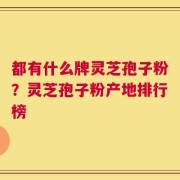 都有什么牌灵芝孢子粉？灵芝孢子粉产地排行榜