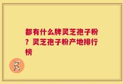 都有什么牌灵芝孢子粉？灵芝孢子粉产地排行榜