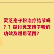 灵芝孢子粉治疗结节吗？？探讨灵芝孢子粉的功效及适用范围？