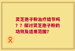 灵芝孢子粉治疗结节吗？？探讨灵芝孢子粉的功效及适用范围？
