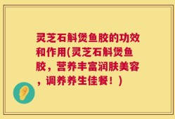 灵芝石斛煲鱼胶的功效和作用(灵芝石斛煲鱼胶，营养丰富润肤美容，调养养生佳餐！)