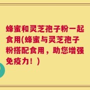 蜂蜜和灵芝孢子粉一起食用(蜂蜜与灵芝孢子粉搭配食用，助您增强免疫力！)