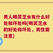 男人喝灵芝水有什么好处和坏处吗(喝灵芝水的好处和坏处，男性需注意)