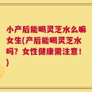 小产后能喝灵芝水么嘛女生(产后能喝灵芝水吗？女性健康需注意！)