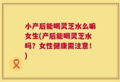 小产后能喝灵芝水么嘛女生(产后能喝灵芝水吗？女性健康需注意！)