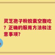 灵芝孢子粉胶囊空腹吃？正确的服用方法和注意事项？