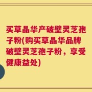 买草晶华产破壁灵芝孢子粉(购买草晶华品牌破壁灵芝孢子粉，享受健康益处)