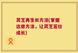 灵芝再生长方法(掌握这些方法，让灵芝茁壮成长)