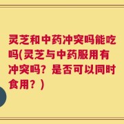 灵芝和中药冲突吗能吃吗(灵芝与中药服用有冲突吗？是否可以同时食用？)