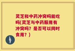 灵芝和中药冲突吗能吃吗(灵芝与中药服用有冲突吗？是否可以同时食用？)