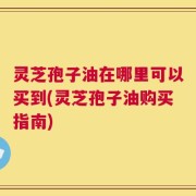 灵芝孢子油在哪里可以买到(灵芝孢子油购买指南)