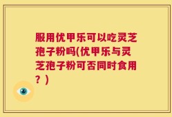 服用优甲乐可以吃灵芝孢子粉吗(优甲乐与灵芝孢子粉可否同时食用？)
