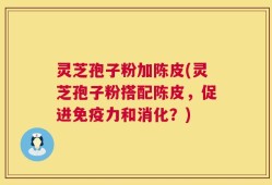 灵芝孢子粉加陈皮(灵芝孢子粉搭配陈皮，促进免疫力和消化？)