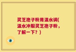 灵芝孢子粉用温水调(温水冲服灵芝孢子粉，了解一下？)